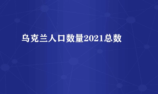 乌克兰人口数量2021总数