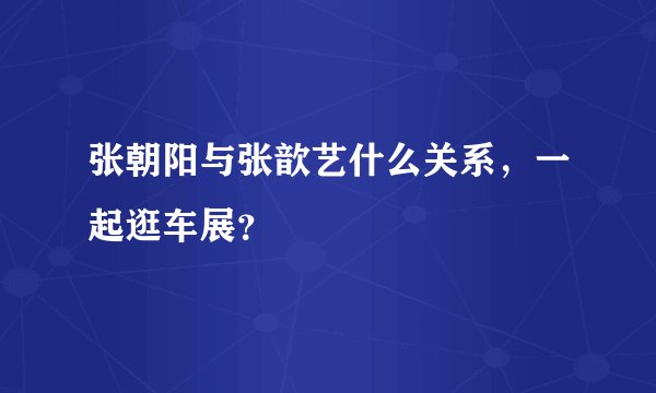 张朝阳与张歆艺什么关系，一起逛车展？