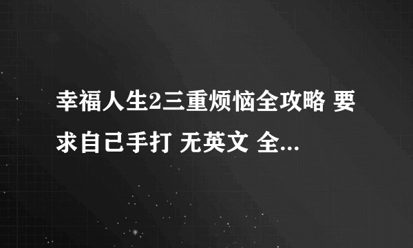 幸福人生2三重烦恼全攻略 要求自己手打 无英文 全中文 连名字都要中文 必须详细 万分感谢 好的话追分