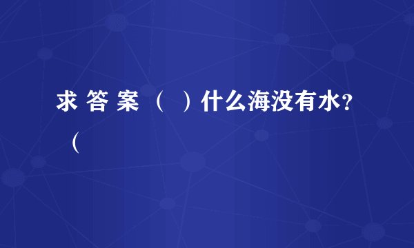 求 答 案 （ ）什么海没有水？ （