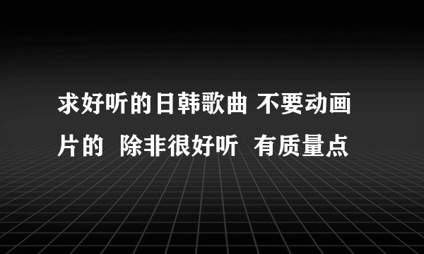求好听的日韩歌曲 不要动画片的  除非很好听  有质量点