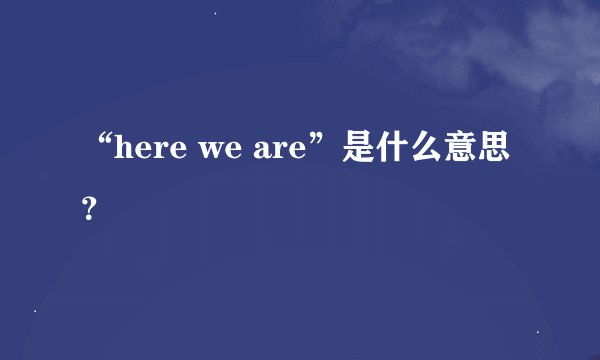 “here we are”是什么意思？