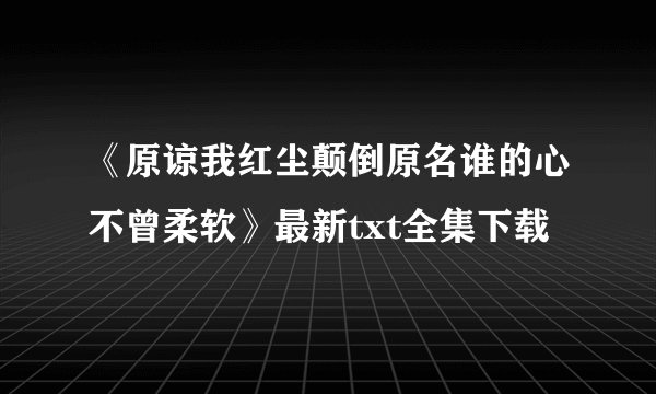 《原谅我红尘颠倒原名谁的心不曾柔软》最新txt全集下载