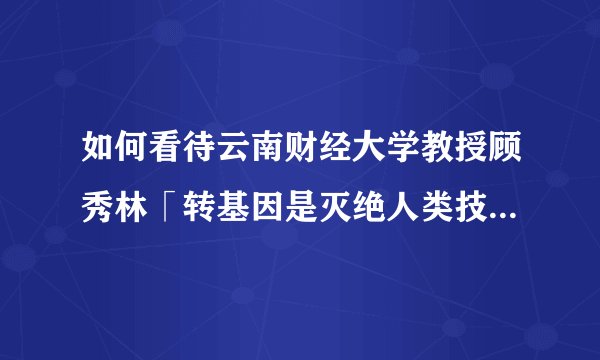 如何看待云南财经大学教授顾秀林「转基因是灭绝人类技术 学术界支持因有经费」的言论？