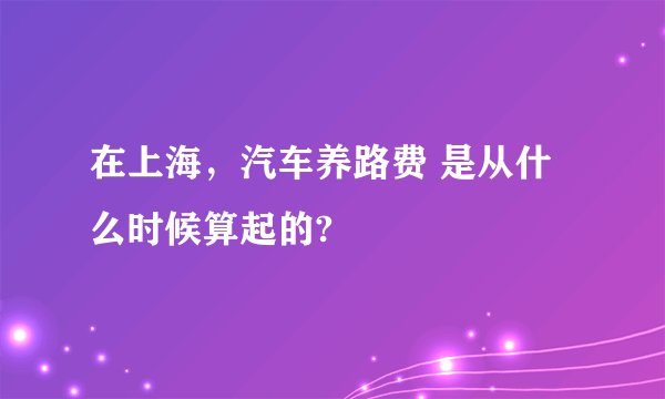 在上海，汽车养路费 是从什么时候算起的?
