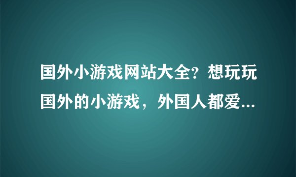 国外小游戏网站大全？想玩玩国外的小游戏，外国人都爱玩什么游戏呢？有木有人知道？