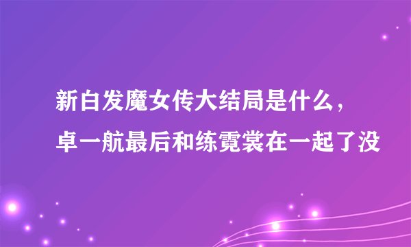 新白发魔女传大结局是什么，卓一航最后和练霓裳在一起了没