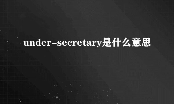 under-secretary是什么意思