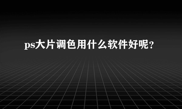ps大片调色用什么软件好呢?