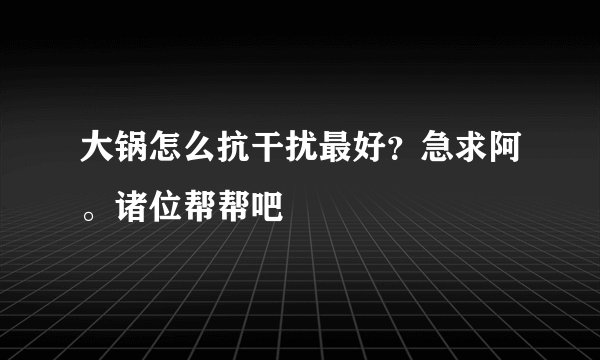 大锅怎么抗干扰最好？急求阿。诸位帮帮吧