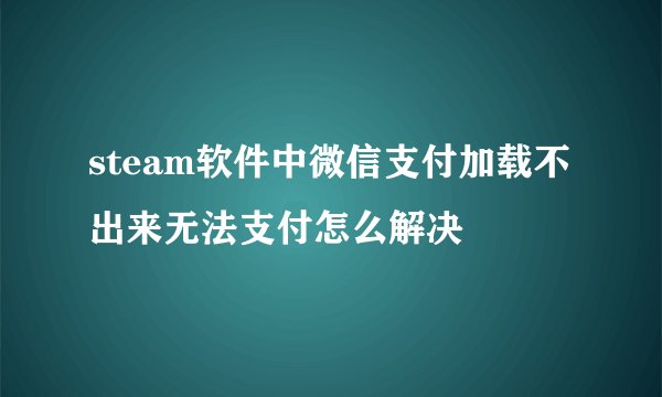 steam软件中微信支付加载不出来无法支付怎么解决