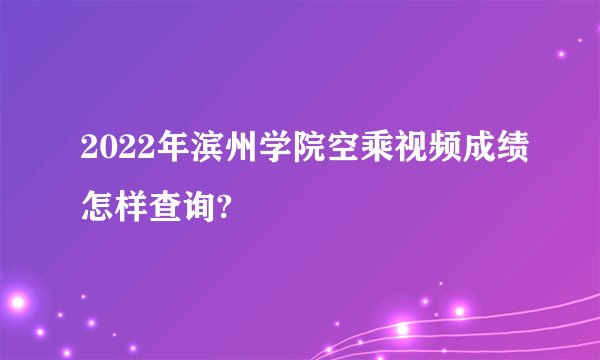 2022年滨州学院空乘视频成绩怎样查询?