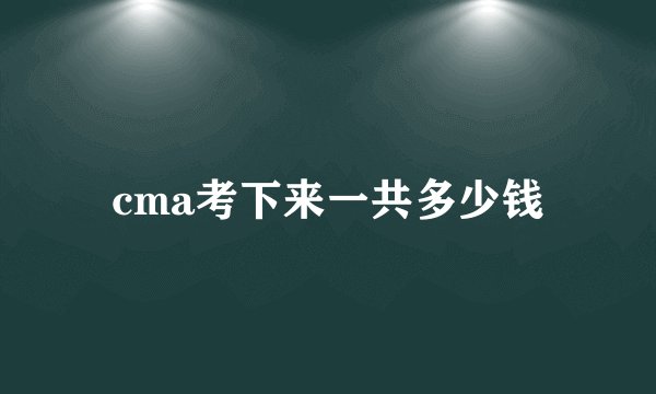 cma考下来一共多少钱