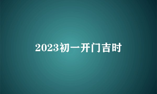 2023初一开门吉时