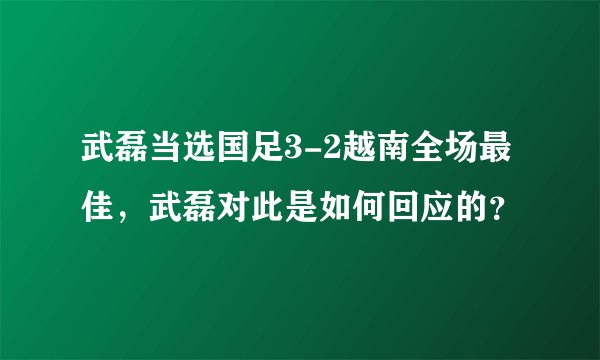 武磊当选国足3-2越南全场最佳，武磊对此是如何回应的？