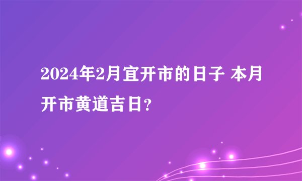 2024年2月宜开市的日子 本月开市黄道吉日?