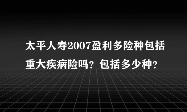太平人寿2007盈利多险种包括重大疾病险吗?包括多少种?