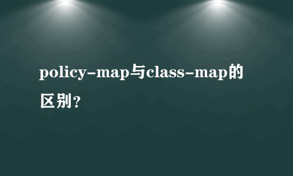 policy-map与class-map的区别？