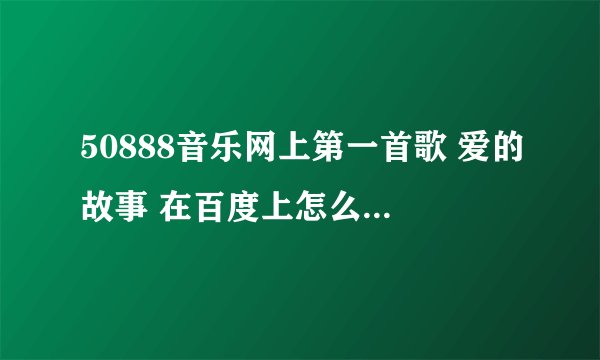 50888音乐网上第一首歌 爱的故事 在百度上怎么搜不到啊 搜到的都不是