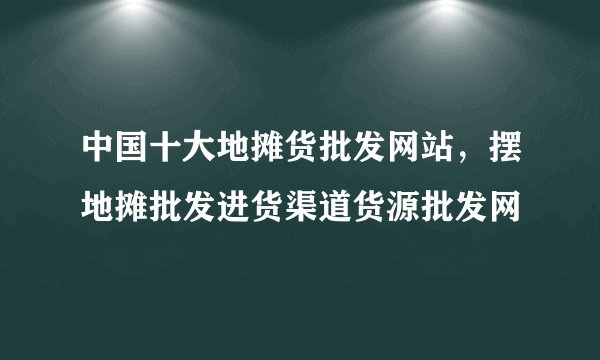 中国十大地摊货批发网站，摆地摊批发进货渠道货源批发网