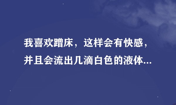 我喜欢蹭床，这样会有快感，并且会流出几滴白色的液体，黏黏的，这是精液吗，这样是不是手淫