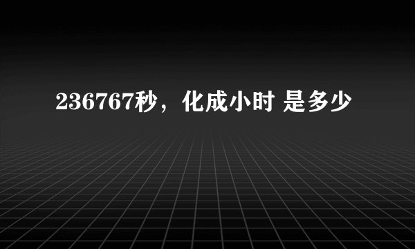 236767秒，化成小时 是多少