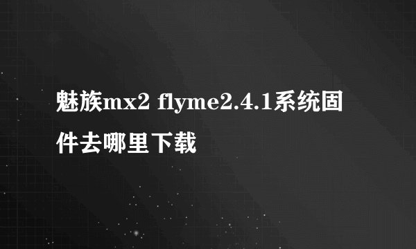 魅族mx2 flyme2.4.1系统固件去哪里下载