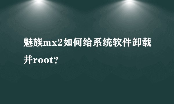 魅族mx2如何给系统软件卸载并root？