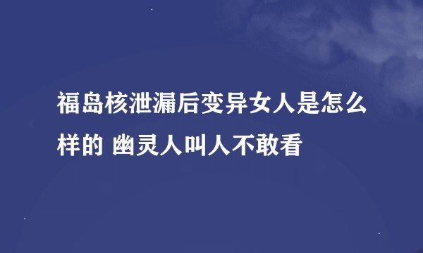 福岛核泄漏后变异女人是怎么样的 幽灵人叫人不敢看