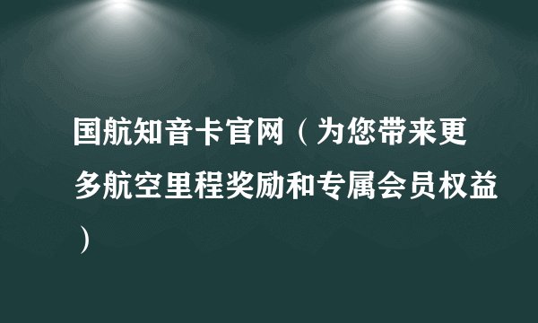 国航知音卡官网（为您带来更多航空里程奖励和专属会员权益）