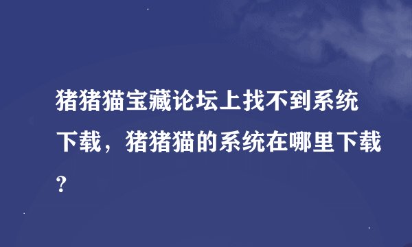 猪猪猫宝藏论坛上找不到系统下载，猪猪猫的系统在哪里下载？