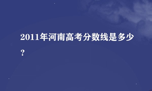 2011年河南高考分数线是多少？