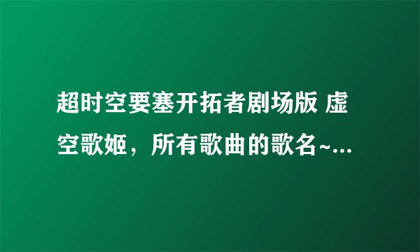 超时空要塞开拓者剧场版 虚空歌姬，所有歌曲的歌名~，请教一下知道的朋友