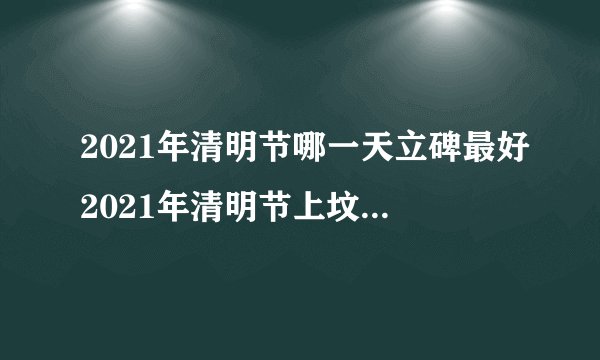 2021年清明节哪一天立碑最好2021年清明节上坟扫墓最佳吉日是几号