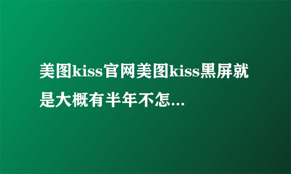 美图kiss官网美图kiss黑屏就是大概有半年不怎么用了今天打开五秒以后马上黑屏再