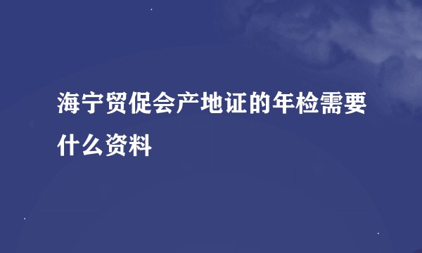 海宁贸促会产地证的年检需要什么资料
