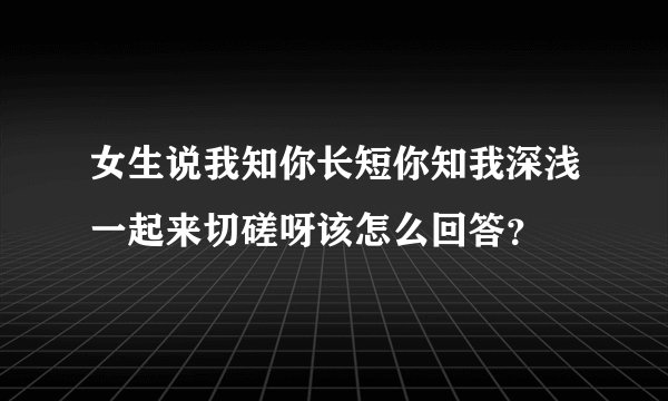 女生说我知你长短你知我深浅一起来切磋呀该怎么回答？