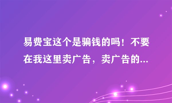 易费宝这个是骗钱的吗！不要在我这里卖广告，卖广告的是狗，我要真实的答复