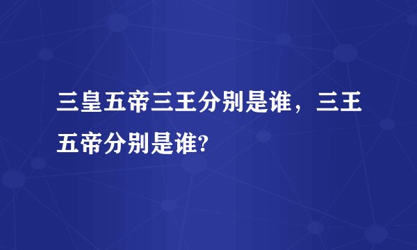 三皇五帝三王分别是谁，三王五帝分别是谁?