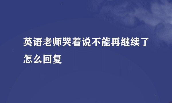 英语老师哭着说不能再继续了怎么回复