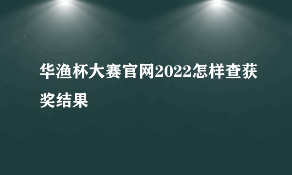 华渔杯大赛官网2022怎样查获奖结果