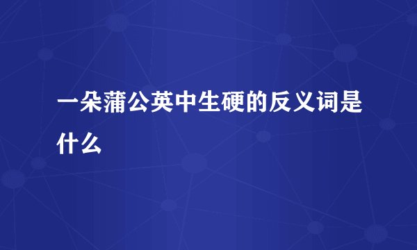 一朵蒲公英中生硬的反义词是什么