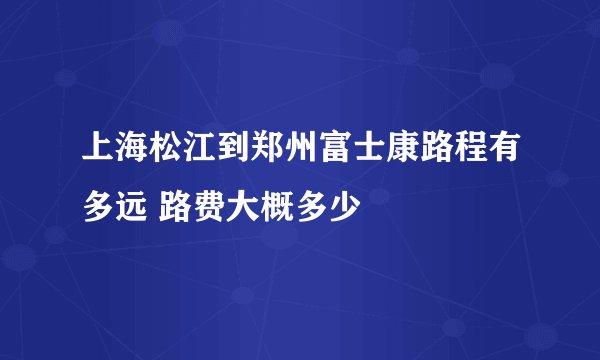 上海松江到郑州富士康路程有多远 路费大概多少