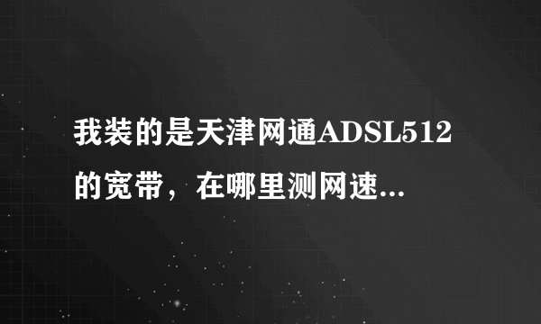 我装的是天津网通ADSL512的宽带，在哪里测网速，多少正常?