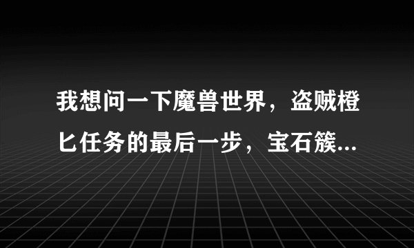 我想问一下魔兽世界，盗贼橙匕任务的最后一步，宝石簇是不是进本打怪就能获得呢？谁做过这任务呢，麻烦告