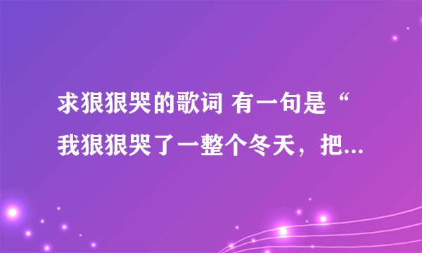 求狠狠哭的歌词 有一句是“我狠狠哭了一整个冬天，把你留在昨天做纪念”