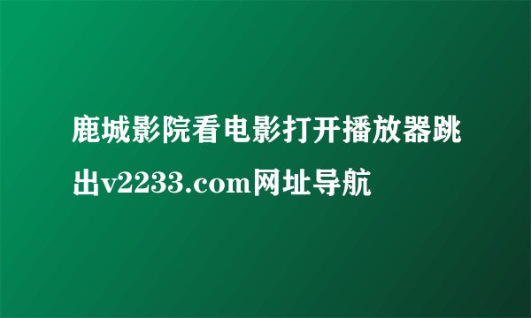 鹿城影院看电影打开播放器跳出v2233.com网址导航
