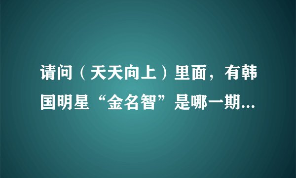 请问（天天向上）里面，有韩国明星“金名智”是哪一期，几月几号？