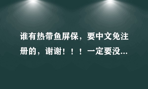 谁有热带鱼屏保，要中文免注册的，谢谢！！！一定要没有病毒。。。。。。。。