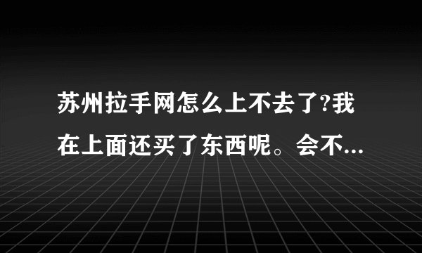 苏州拉手网怎么上不去了?我在上面还买了东西呢。会不会作废啊
